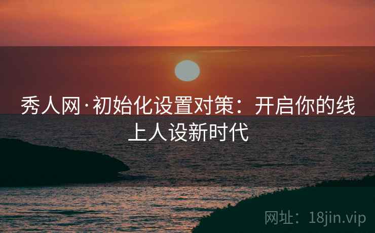 秀人网·初始化设置对策：开启你的线上人设新时代
