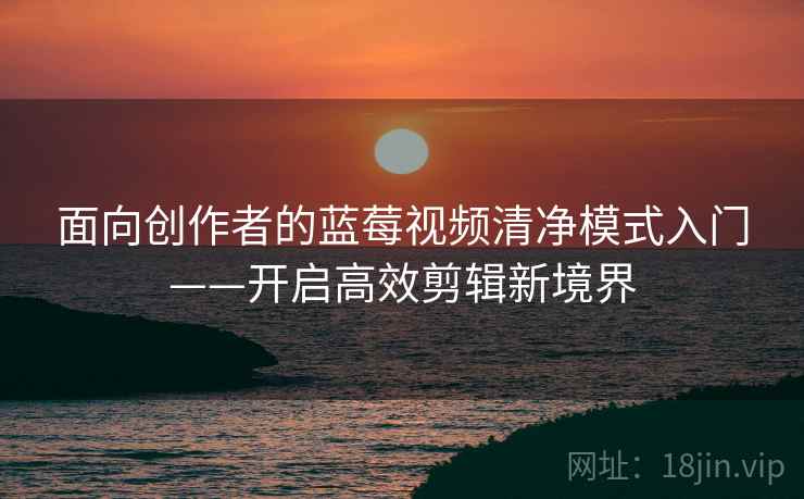 面向创作者的蓝莓视频清净模式入门——开启高效剪辑新境界