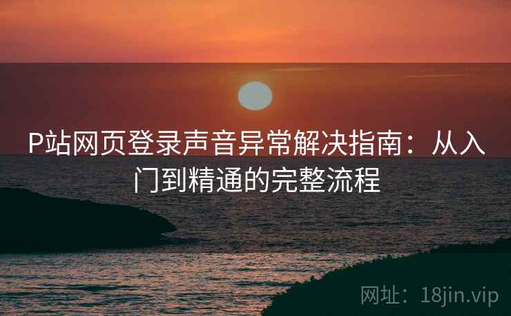 P站网页登录声音异常解决指南：从入门到精通的完整流程