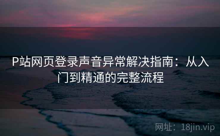 P站网页登录声音异常解决指南：从入门到精通的完整流程