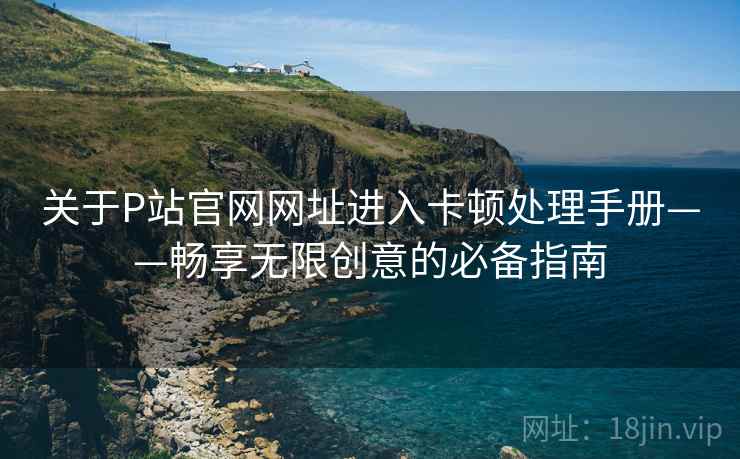 关于P站官网网址进入卡顿处理手册——畅享无限创意的必备指南