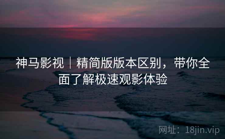 神马影视｜精简版版本区别，带你全面了解极速观影体验