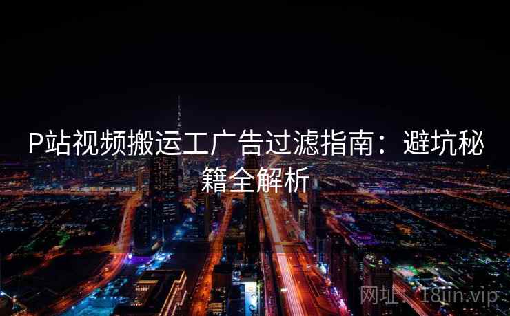 P站视频搬运工广告过滤指南：避坑秘籍全解析