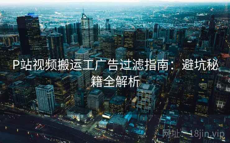 P站视频搬运工广告过滤指南：避坑秘籍全解析