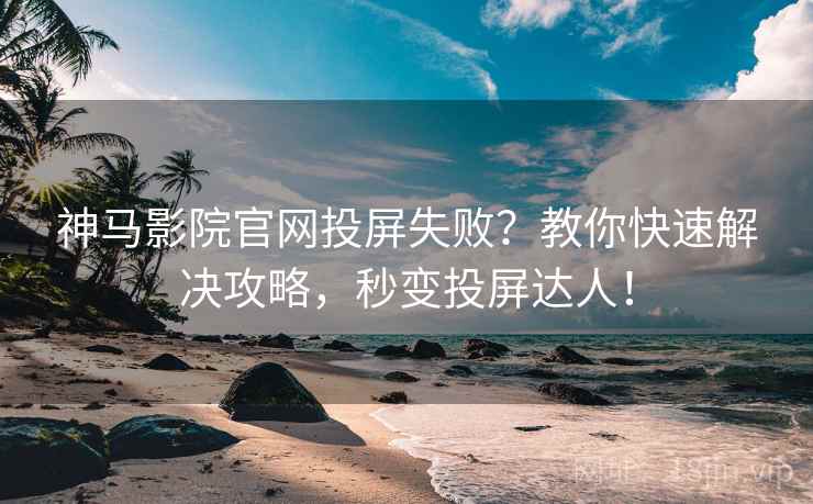 神马影院官网投屏失败？教你快速解决攻略，秒变投屏达人！
